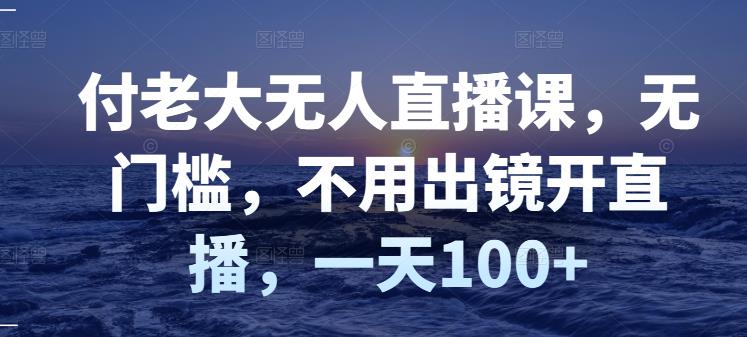 【副业3221期】无人直播如何赚钱：付老大无人直播课，零门槛，不出镜开直播，一天100+